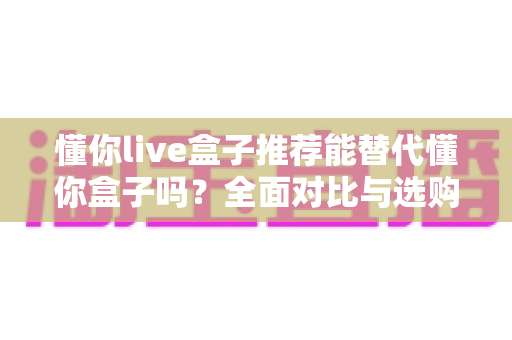 懂你live盒子推荐能替代懂你盒子吗?全面对比与选购深度解析 懂你live盒子推荐能替代懂你盒子吗?全面对比与选购深度解析