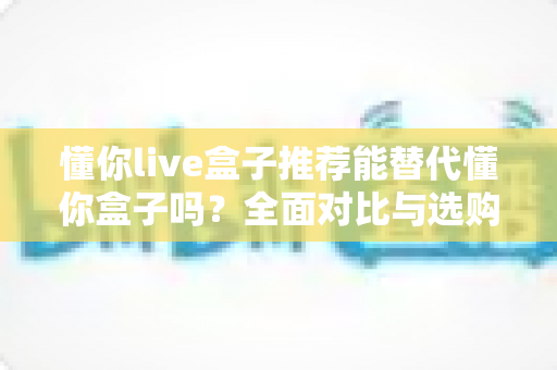 懂你live盒子推荐能替代懂你盒子吗?全面对比与选购深度解析 懂你live盒子推荐能替代懂你盒子吗?全面对比与选购深度解析