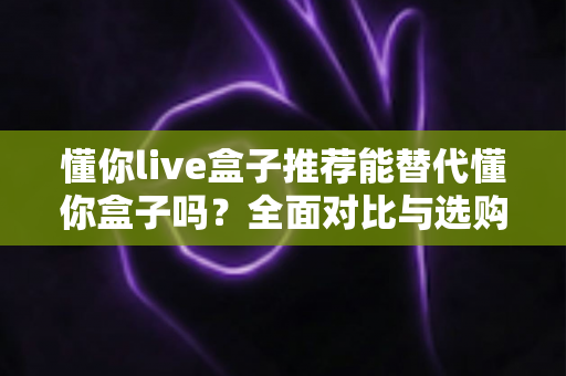 懂你live盒子推荐能替代懂你盒子吗？全面对比与选购深度解析