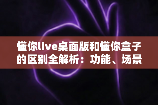 懂你live桌面版和懂你盒子的区别全解析:功能、场景、性价比一站式选购指南 懂你live桌面版和懂你盒子的区别全解析:功能、场景、性价比一站式选购指南