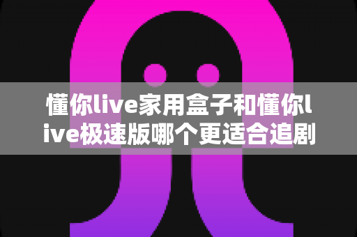 懂你live家用盒子和懂你live极速版哪个更适合追剧？深度对比帮你选对不踩坑