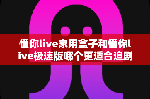 懂你live家用盒子和懂你live极速版哪个更适合追剧？深度对比帮你选对不踩坑