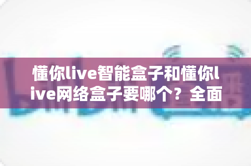 懂你live智能盒子和懂你live网络盒子要哪个?全面对比选购指南帮你一次看懂 懂你live智能盒子和懂你live网络盒子要哪个?全面对比选购指南帮你一次看懂