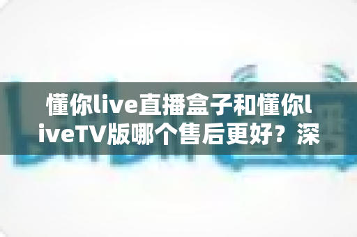 懂你live直播盒子和懂你liveTV版哪个售后更好?深度对比分析帮你选对不踩坑 懂你live直播盒子和懂你liveTV版哪个售后更好?深度对比分析帮你选对不踩坑