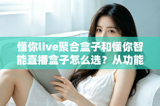 懂你live聚合盒子和懂你智能直播盒子怎么选？从功能、场景到预算的全方位选购指南