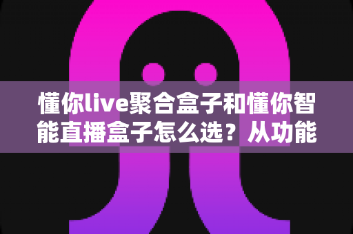 懂你live聚合盒子和懂你智能直播盒子怎么选？从功能、场景到预算的全方位选购指南