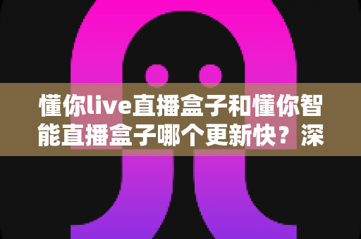 懂你live直播盒子和懂你智能直播盒子哪个更新快?深度对比评测与选购全攻略 懂你live直播盒子和懂你智能直播盒子哪个更新快?深度对比评测与选购全攻略