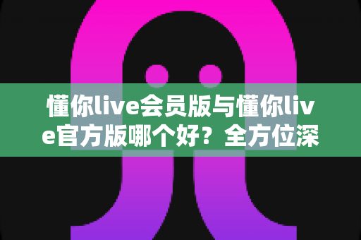 懂你live会员版与懂你live官方版哪个好？全方位深度对比解析，帮你找到最适合的版本选择