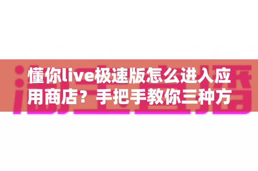 懂你live极速版怎么进入应用商店？手把手教你三种方法，轻松解决下载更新难题