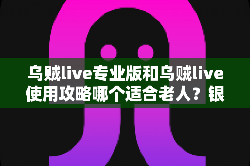 乌贼live专业版和乌贼live使用攻略哪个适合老人？银发族玩转直播的最优选择与实用指南
