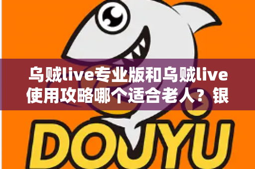 乌贼live专业版和乌贼live使用攻略哪个适合老人？银发族玩转直播的最优选择与实用指南