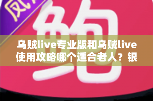 乌贼live专业版和乌贼live使用攻略哪个适合老人？银发族玩转直播的最优选择与实用指南