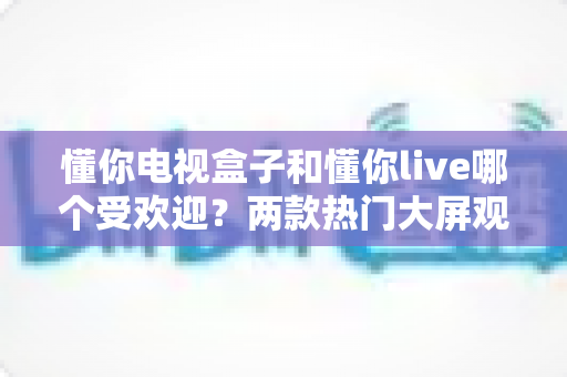 懂你电视盒子和懂你live哪个受欢迎？两款热门大屏观影应用深度对比与选择指南