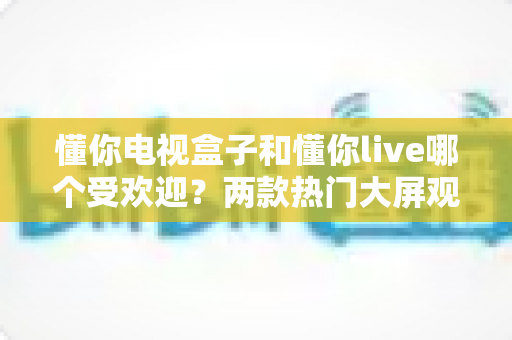 懂你电视盒子和懂你live哪个受欢迎？两款热门大屏观影应用深度对比与选择指南