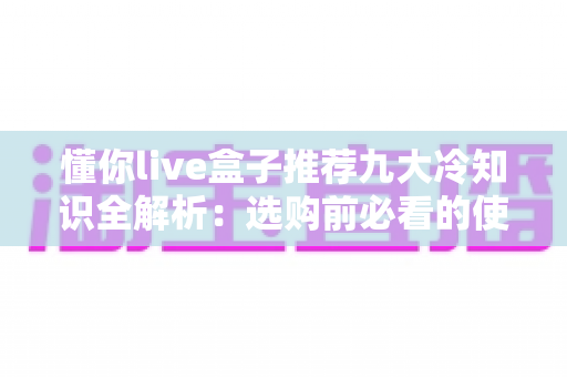 懂你live盒子推荐九大冷知识全解析:选购前必看的使用秘籍与避坑指南 懂你live盒子推荐九大冷知识全解析:选购前必看的使用秘籍与避坑指南