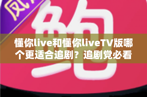 懂你live和懂你liveTV版哪个更适合追剧?追剧党必看的深度对比与选购指南 懂你live和懂你liveTV版哪个更适合追剧?追剧党必看的深度对比与选购指南
