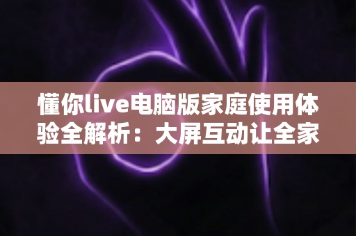懂你live电脑版家庭使用体验全解析:大屏互动让全家的娱乐时光更温馨 懂你live电脑版家庭使用体验全解析:大屏互动让全家的娱乐时光更温馨
