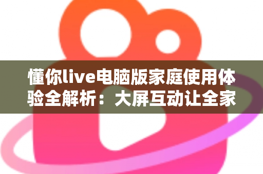 懂你live电脑版家庭使用体验全解析:大屏互动让全家的娱乐时光更温馨 懂你live电脑版家庭使用体验全解析:大屏互动让全家的娱乐时光更温馨
