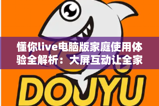 懂你live电脑版家庭使用体验全解析:大屏互动让全家的娱乐时光更温馨 懂你live电脑版家庭使用体验全解析:大屏互动让全家的娱乐时光更温馨