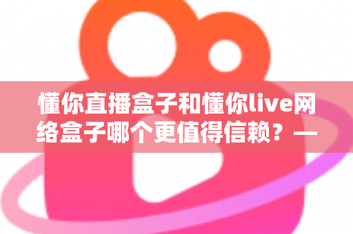 懂你直播盒子和懂你live网络盒子哪个更值得信赖?——深度对比选购全攻略 懂你直播盒子和懂你live网络盒子哪个更值得信赖?——深度对比选购全攻略
