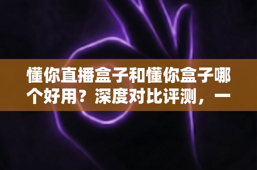 懂你直播盒子和懂你盒子哪个好用?深度对比评测,一文看懂怎么选不踩坑 懂你直播盒子和懂你盒子哪个好用?深度对比评测,一文看懂怎么选不踩坑