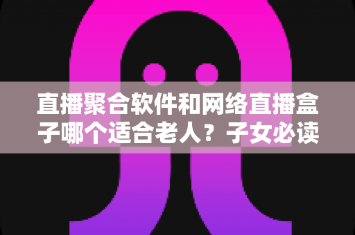 直播聚合软件和网络直播盒子哪个适合老人?子女必读的选购与使用指南 直播聚合软件和网络直播盒子哪个适合老人?子女必读的选购与使用指南