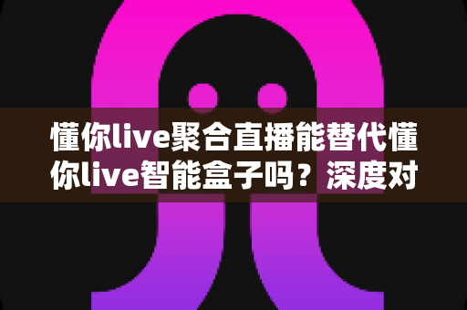懂你live聚合直播能替代懂你live智能盒子吗?深度对比分析与选购指南 懂你live聚合直播能替代懂你live智能盒子吗?深度对比分析与选购指南