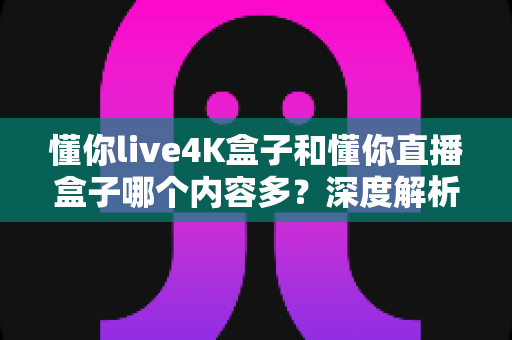 懂你live4K盒子和懂你直播盒子哪个内容多?深度解析两大盒子的内容差异与选购指南 懂你live4K盒子和懂你直播盒子哪个内容多?深度解析两大盒子的内容差异与选购指南