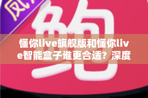 懂你live旗舰版和懂你live智能盒子谁更合适?深度对比评测帮你选对不选贵 懂你live旗舰版和懂你live智能盒子谁更合适?深度对比评测帮你选对不选贵