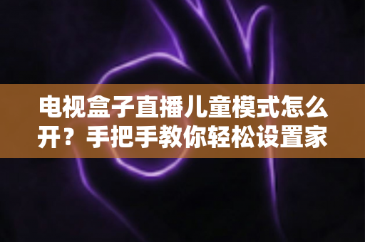 电视盒子直播儿童模式怎么开？手把手教你轻松设置家长放心神器