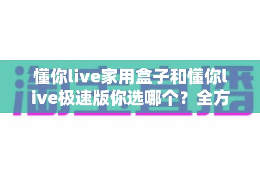 懂你live家用盒子和懂你live极速版你选哪个?全方位对比分析帮你找到最适合的选择 懂你live家用盒子和懂你live极速版你选哪个?全方位对比分析帮你找到最适合的选择