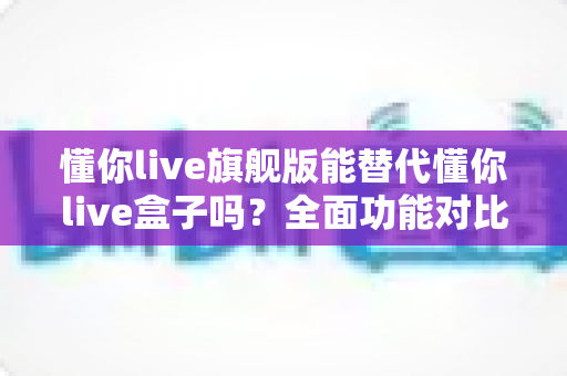 懂你live旗舰版能替代懂你live盒子吗?全面功能对比与选购决策指南 懂你live旗舰版能替代懂你live盒子吗?全面功能对比与选购决策指南