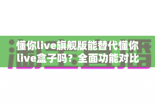 懂你live旗舰版能替代懂你live盒子吗?全面功能对比与选购决策指南 懂你live旗舰版能替代懂你live盒子吗?全面功能对比与选购决策指南