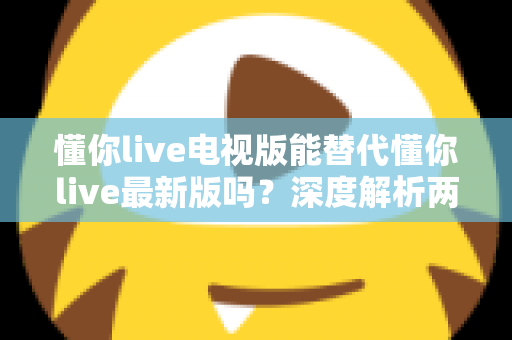 懂你live电视版能替代懂你live最新版吗？深度解析两版本差异与选择指南