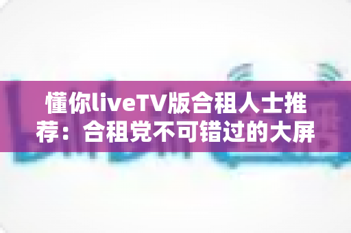 懂你liveTV版合租人士推荐:合租党不可错过的大屏影音共享攻略 懂你liveTV版合租人士推荐:合租党不可错过的大屏影音共享攻略