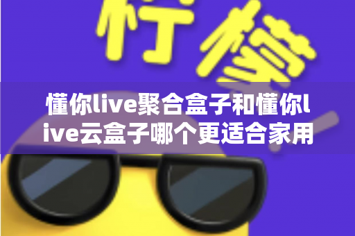 懂你live聚合盒子和懂你live云盒子哪个更适合家用?2024年家庭选购终极指南 懂你live聚合盒子和懂你live云盒子哪个更适合家用?2024年家庭选购终极指南