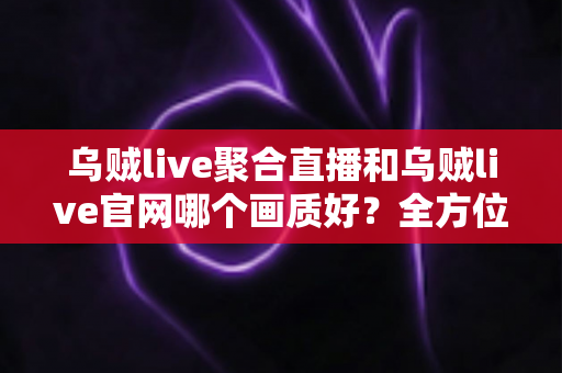 乌贼live聚合直播和乌贼live官网哪个画质好？全方位画质对比测评，助你锁定高清观看首选方案
