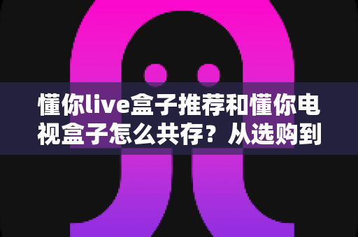 懂你live盒子推荐和懂你电视盒子怎么共存？从选购到双盒共用的完整实战指南