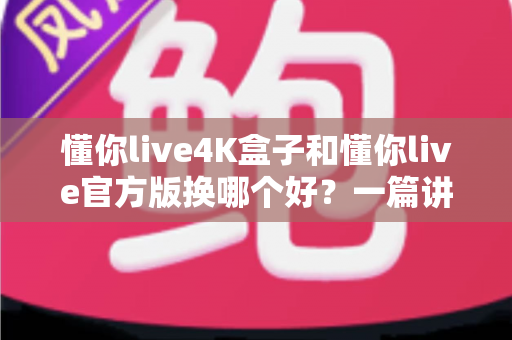 懂你live4K盒子和懂你live官方版换哪个好?一篇讲透区别与选择的完整指南 懂你live4K盒子和懂你live官方版换哪个好?一篇讲透区别与选择的完整指南
