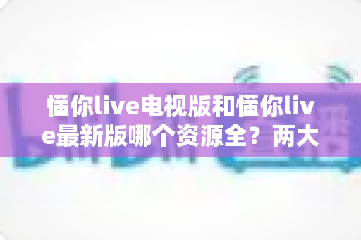 懂你live电视版和懂你live最新版哪个资源全？两大版本资源差异深度对比与选择指南