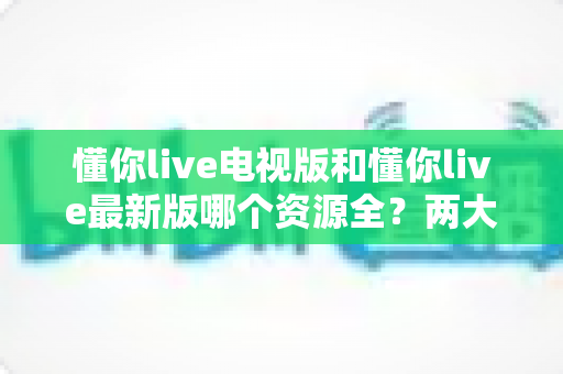 懂你live电视版和懂你live最新版哪个资源全？两大版本资源差异深度对比与选择指南