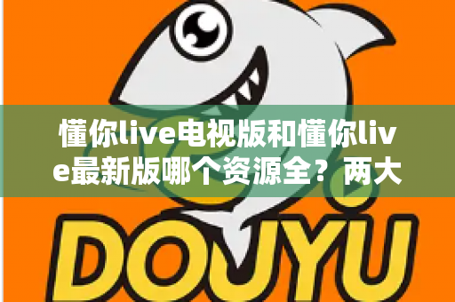 懂你live电视版和懂你live最新版哪个资源全？两大版本资源差异深度对比与选择指南