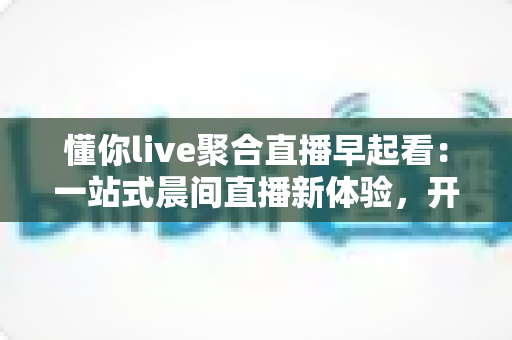 懂你live聚合直播早起看:一站式晨间直播新体验,开启活力满满的一天 懂你live聚合直播早起看:一站式晨间直播新体验,开启活力满满的一天