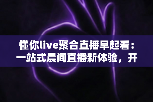 懂你live聚合直播早起看:一站式晨间直播新体验,开启活力满满的一天 懂你live聚合直播早起看:一站式晨间直播新体验,开启活力满满的一天