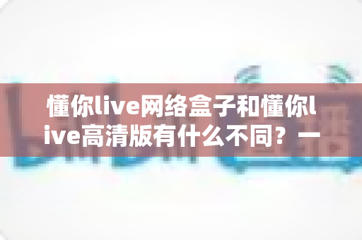 懂你live网络盒子和懂你live高清版有什么不同?一文读懂两大版本的核心差异与选购建议 懂你live网络盒子和懂你live高清版有什么不同?一文读懂两大版本的核心差异与选购建议