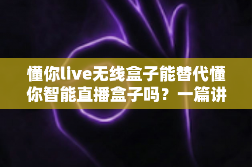 懂你live无线盒子能替代懂你智能直播盒子吗?一篇讲透区别与选购逻辑的实用指南 懂你live无线盒子能替代懂你智能直播盒子吗?一篇讲透区别与选购逻辑的实用指南