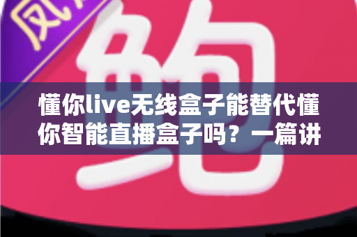 懂你live无线盒子能替代懂你智能直播盒子吗?一篇讲透区别与选购逻辑的实用指南 懂你live无线盒子能替代懂你智能直播盒子吗?一篇讲透区别与选购逻辑的实用指南