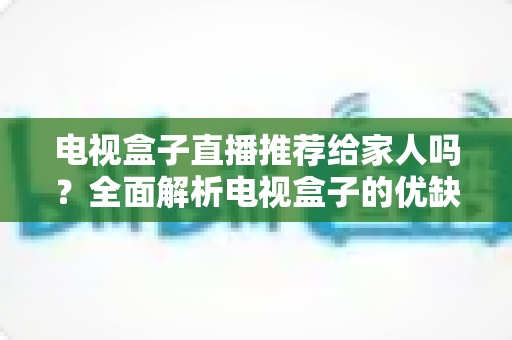 电视盒子直播推荐给家人吗?全面解析电视盒子的优缺点与家庭使用指南 电视盒子直播推荐给家人吗?全面解析电视盒子的优缺点与家庭使用指南