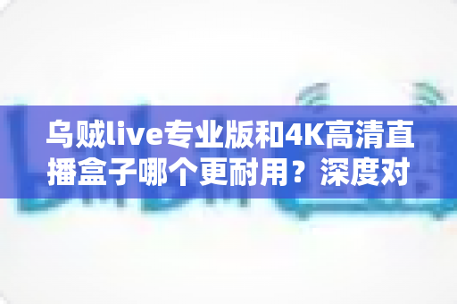 乌贼live专业版和4K高清直播盒子哪个更耐用？深度对比分析帮你选对直播方案