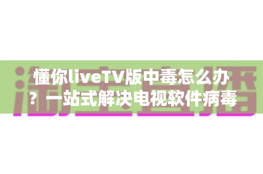 懂你liveTV版中毒怎么办？一站式解决电视软件病毒问题的实用指南